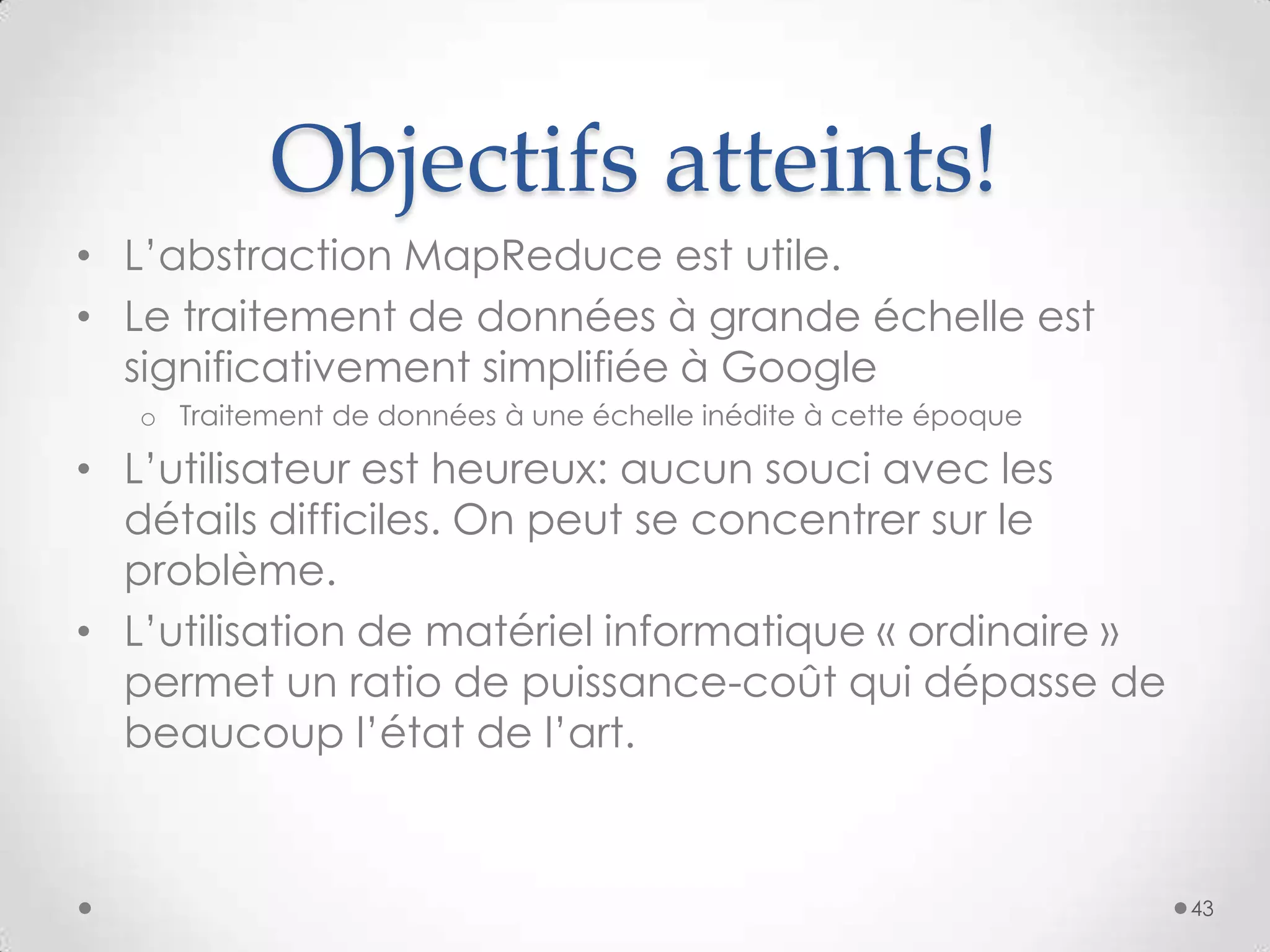 Objectifs atteints!
• L’abstraction MapReduce est utile.
• Le traitement de données à grande échelle est
significativement simplifiée à Google
o Traitement de données à une échelle inédite à cette époque
• L’utilisateur est heureux: aucun souci avec les
détails difficiles. On peut se concentrer sur le
problème.
• L’utilisation de matériel informatique « ordinaire »
permet un ratio de puissance-coût qui dépasse de
beaucoup l’état de l’art.
43
 