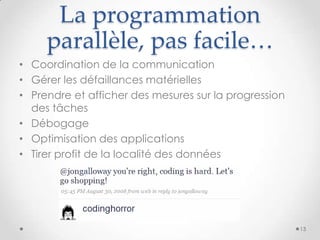La programmation
parallèle, pas facile…
• Coordination de la communication
• Gérer les défaillances matérielles
• Prendre et afficher des mesures sur la progression
des tâches
• Débogage
• Optimisation des applications
• Tirer profit de la localité des données
13
 