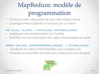 MapReduce: modèle de
programmation
• Entrée et sortie: des paires de clef-valeur (Key/value)
• Le programmeur spécifie 2 fonctions (et un main):
map (in_key, in_value) -> list(out_key, intermediate_value)
• Appliquer une transformation sur l’entrée
• Émettre une nouvelle paire clef-valeur intermédiaire en sortie
Reduce (out_key, list(intermediate_value)) -> list(out_value)
• Combiner les valeurs intermédiaires pour chaque clef
• Produire un ensemble de sortie qui combine tous les résultats
Mathieu Dumoulin 14
 