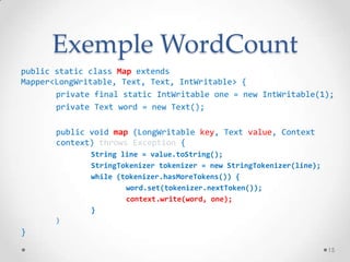 Exemple WordCount
public static class Map extends
Mapper<LongWritable, Text, Text, IntWritable> {
private final static IntWritable one = new IntWritable(1);
private Text word = new Text();
public void map (LongWritable key, Text value, Context
context) throws Exception {
String line = value.toString();
StringTokenizer tokenizer = new StringTokenizer(line);
while (tokenizer.hasMoreTokens()) {
word.set(tokenizer.nextToken());
context.write(word, one);
}
}
}
15
 