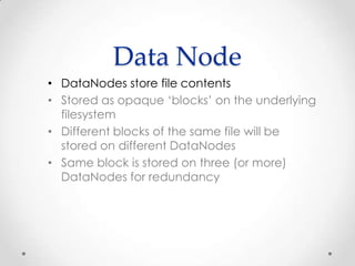 Data Node
• DataNodes store file contents
• Stored as opaque ‘blocks’ on the underlying
filesystem
• Different blocks of the same file will be
stored on different DataNodes
• Same block is stored on three (or more)
DataNodes for redundancy
 