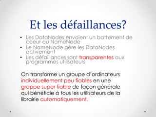 Et les défaillances?
• Les DataNodes envoient un battement de
coeur au NameNode
• Le NameNode gère les DataNodes
activement
• Les défaillances sont transparentes aux
programmes utilisateurs
On transforme un groupe d’ordinateurs
individuellement peu fiables en une
grappe super fiable de façon générale
qui bénéficie à tous les utilisateurs de la
librairie automatiquement.
 