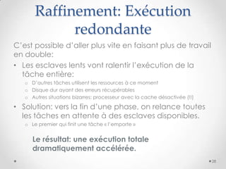Raffinement: Exécution
redondante
C’est possible d’aller plus vite en faisant plus de travail
en double:
• Les esclaves lents vont ralentir l’exécution de la
tâche entière:
o D’autres tâches utilisent les ressources à ce moment
o Disque dur ayant des erreurs récupérables
o Autres situations bizarres: processeur avec la cache désactivée (!!)
• Solution: vers la fin d’une phase, on relance toutes
les tâches en attente à des esclaves disponibles.
o Le premier qui finit une tâche « l’emporte »
Le résultat: une exécution totale
dramatiquement accélérée.
28
 