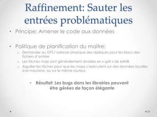 Raffinement: Sauter les
entrées problématiques
• Résultat: Les bugs dans les librairies peuvent
être gérées de façon élégante
• Principe: Amener le code aux données
• Politique de planification du maître:
o Demander au GFS l’adresse physique des répliques pour les blocs des
fichiers d’entrée
o Les tâches map sont généralement divisées en « split » de 64MB.
o Aiguiller les tâches pour que les maps s’exécutent sur des données locales
à la machine, ou sur le même routeur.
29
 