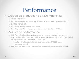 Performance
• Grappe de production de 1800 machines:
o 4GB de mémoire
o Processeurs double cœur 2GHz Xeon de Intel avec Hyperthreading
o 2x HDD 160GB IDE
o Accès au réseau: Gigabit Ethernet
o Bande passante entre groupes de serveurs (racks): 100 Gbps
• Mesures de performance:
o MR_Grep: Rechercher globalement les correspondances avec
l'expression rationnelle (en anglais, regular expression), et imprimer (print)
les lignes dans lesquelles elle correspond.
• Taille: 10 milliards de lignes, expression rare (92,000 lignes
correspondent)
o MR_Sort: Faire un tri sur 10 milliards d’éléments (TeraSort benchmark )
32
 