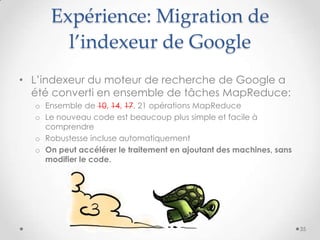 Expérience: Migration de
l’indexeur de Google
• L’indexeur du moteur de recherche de Google a
été converti en ensemble de tâches MapReduce:
o Ensemble de 10, 14, 17, 21 opérations MapReduce
o Le nouveau code est beaucoup plus simple et facile à
comprendre
o Robustesse incluse automatiquement
o On peut accélérer le traitement en ajoutant des machines, sans
modifier le code.
35
 