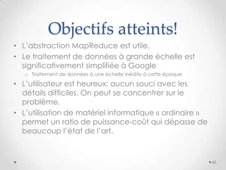 Objectifs atteints!
• L’abstraction MapReduce est utile.
• Le traitement de données à grande échelle est
significativement simplifiée à Google
o Traitement de données à une échelle inédite à cette époque
• L’utilisateur est heureux: aucun souci avec les
détails difficiles. On peut se concentrer sur le
problème.
• L’utilisation de matériel informatique « ordinaire »
permet un ratio de puissance-coût qui dépasse de
beaucoup l’état de l’art.
43
 
