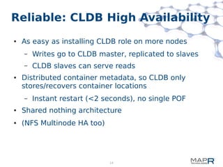 14
Reliable: CLDB High Availability
● As easy as installing CLDB role on more nodes
– Writes go to CLDB master, replicated to slaves
– CLDB slaves can serve reads
● Distributed container metadata, so CLDB only
stores/recovers container locations
– Instant restart (<2 seconds), no single POF
● Shared nothing architecture
● (NFS Multinode HA too)
 