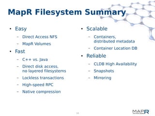 18
MapR Filesystem Summary
● Easy
– Direct Access NFS
– MapR Volumes
● Fast
– C++ vs. Java
– Direct disk access,
no layered filesystems
– Lockless transactions
– High-speed RPC
– Native compression
● Scalable
– Containers,
distributed metadata
– Container Location DB
● Reliable
– CLDB High Availability
– Snapshots
– Mirroring
 