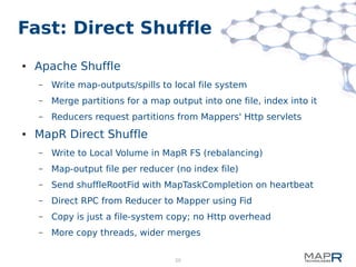 20
Fast: Direct Shuffle
● Apache Shuffle
– Write map-outputs/spills to local file system
– Merge partitions for a map output into one file, index into it
– Reducers request partitions from Mappers' Http servlets
● MapR Direct Shuffle
– Write to Local Volume in MapR FS (rebalancing)
– Map-output file per reducer (no index file)
– Send shuffleRootFid with MapTaskCompletion on heartbeat
– Direct RPC from Reducer to Mapper using Fid
– Copy is just a file-system copy; no Http overhead
– More copy threads, wider merges
 