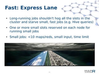 21
Fast: Express Lane
● Long-running jobs shouldn't hog all the slots in the
cluster and starve small, fast jobs (e.g. Hive queries)
● One or more small slots reserved on each node for
running small jobs
● Small jobs: <10 maps/reds, small input, time limit
 