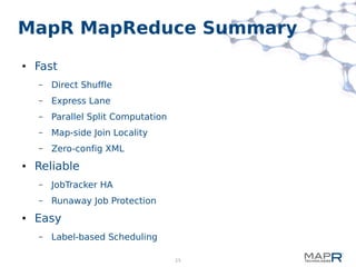 25
MapR MapReduce Summary
● Fast
– Direct Shuffle
– Express Lane
– Parallel Split Computation
– Map-side Join Locality
– Zero-config XML
● Reliable
– JobTracker HA
– Runaway Job Protection
● Easy
– Label-based Scheduling
 