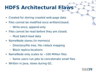 6
HDFS Architectural Flaws
● Created for storing crawled web-page data
● Files cannot be modified once written/closed.
– Write-once; append-only
● Files cannot be read before they are closed.
– Must batch-load data
● NameNode stores (in memory)
– Directory/file tree, file->block mapping
– Block replica locations
● NameNode only scales to ~100 Million files
– Some users run jobs to concatenate small files
● Written in Java, slows during GC.
 