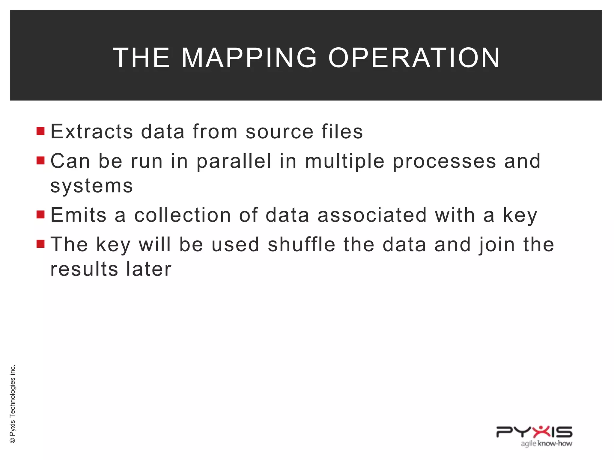 THE MAPPING OPERATION

© Pyxis Technologies inc.

 Extracts data from source files
 Can be run in parallel in multiple processes and
systems
 Emits a collection of data associated with a key
 The key will be used shuffle the data and join the
results later

 