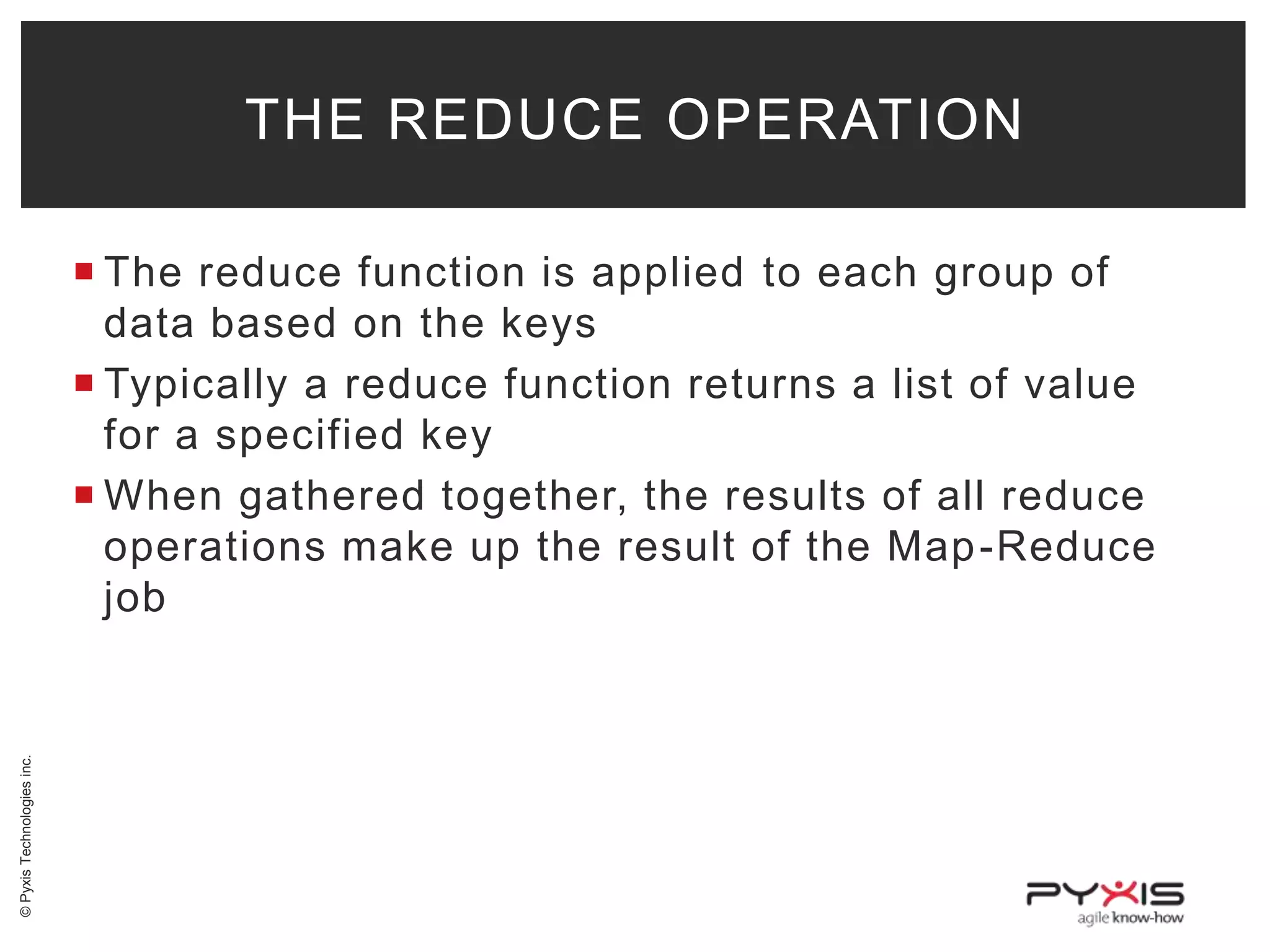 THE REDUCE OPERATION

© Pyxis Technologies inc.

 The reduce function is applied to each group of
data based on the keys
 Typically a reduce function returns a list of value
for a specified key
 When gathered together, the results of all reduce
operations make up the result of the Map -Reduce
job

 