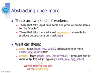 Dr. A. Aziz Bhatti
Abstracting once more
 There are two kinds of workers:
 Those that take input data items and produce output items
for the “stacks”
 Those that take the stacks and aggregate the results to
produce outputs on a per-stack basis
 We’ll call these:
 map: takes (item_key, value), produces one or more
(stack_key, value’) pairs
 reduce: takes (stack_key, {set of value’}), produces one or
more output results – typically (stack_key, agg_value)
11
We will refer to this key
as the reduce key
 