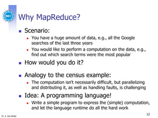 Dr. A. Aziz Bhatti
Why MapReduce?
 Scenario:
 You have a huge amount of data, e.g., all the Google
searches of the last three years
 You would like to perform a computation on the data, e.g.,
find out which search terms were the most popular
 How would you do it?
 Analogy to the census example:
 The computation isn't necessarily difficult, but parallelizing
and distributing it, as well as handling faults, is challenging
 Idea: A programming language!
 Write a simple program to express the (simple) computation,
and let the language runtime do all the hard work
12
 