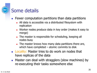 Dr. A. Aziz Bhatti
Some details
 Fewer computation partitions than data partitions
 All data is accessible via a distributed filesystem with
replication
 Worker nodes produce data in key order (makes it easy to
merge)
 The master is responsible for scheduling, keeping all
nodes busy
 The master knows how many data partitions there are,
which have completed – atomic commits to disk
 Locality: Master tries to do work on nodes that
have replicas of the data
 Master can deal with stragglers (slow machines) by
re-executing their tasks somewhere else
26
 