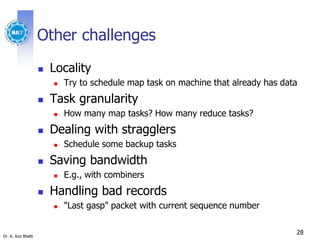 Dr. A. Aziz Bhatti
Other challenges
 Locality
 Try to schedule map task on machine that already has data
 Task granularity
 How many map tasks? How many reduce tasks?
 Dealing with stragglers
 Schedule some backup tasks
 Saving bandwidth
 E.g., with combiners
 Handling bad records
 "Last gasp" packet with current sequence number
28
 