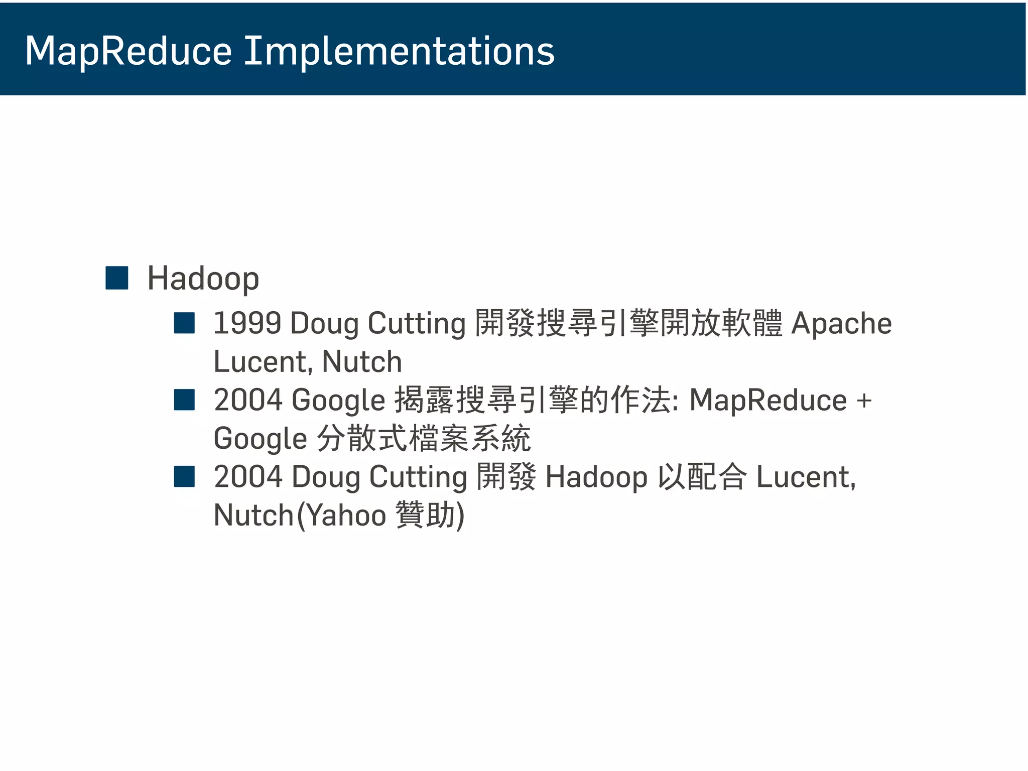 MapReduce Implementations
■ Hadoop
■ 1999 Doug Cutting 開發搜尋引擎開放軟體 Apache
Lucent, Nutch
■ 2004 Google 揭露搜尋引擎的作法: MapReduce +
Google 分散式檔案系統
■ 2004 Doug Cutting 開發 Hadoop 以配合 Lucent,
Nutch(Yahoo 贊助)
 