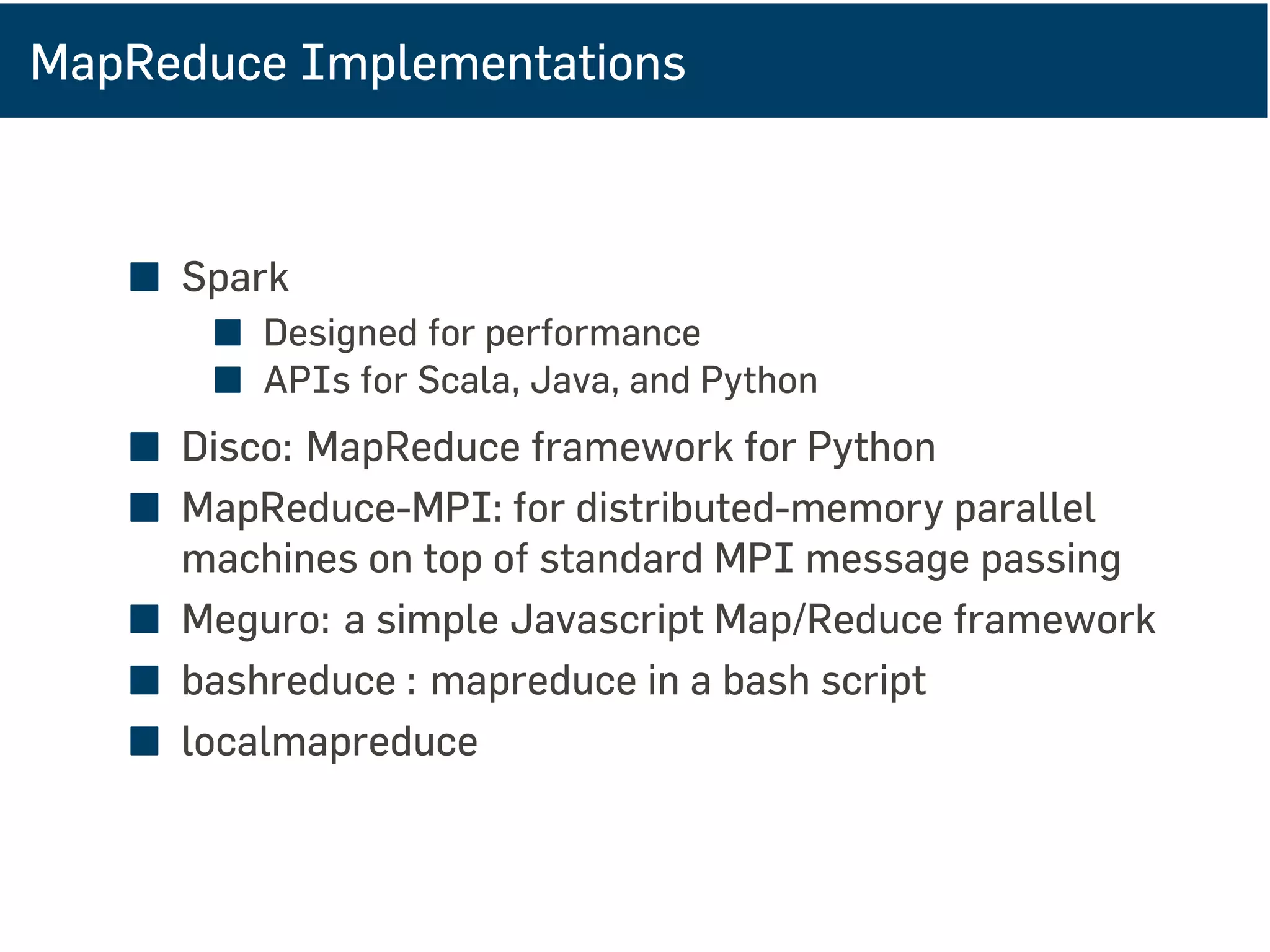 MapReduce Implementations
■ Spark
■ Designed for performance
■ APIs for Scala, Java, and Python
■ Disco: MapReduce framework for Python
■ MapReduce-MPI: for distributed-memory parallel
machines on top of standard MPI message passing
■ Meguro: a simple Javascript Map/Reduce framework
■ bashreduce : mapreduce in a bash script
■ localmapreduce
 