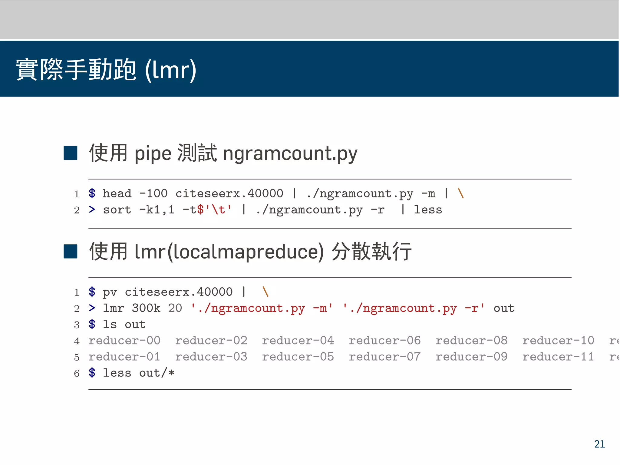 實際手動跑 (lmr)
■ 使用 pipe 測試 ngramcount.py
1 $ head -100 citeseerx.40000 | ./ngramcount.py -m | 
2 > sort -k1,1 -t$'t' | ./ngramcount.py -r | less
■ 使用 lmr(localmapreduce) 分散執行
1 $ pv citeseerx.40000 | 
2 > lmr 300k 20 './ngramcount.py -m' './ngramcount.py -r' out
3 $ ls out
4 reducer-00 reducer-02 reducer-04 reducer-06 reducer-08 reducer-10 re
5 reducer-01 reducer-03 reducer-05 reducer-07 reducer-09 reducer-11 re
6 $ less out/*
21
 