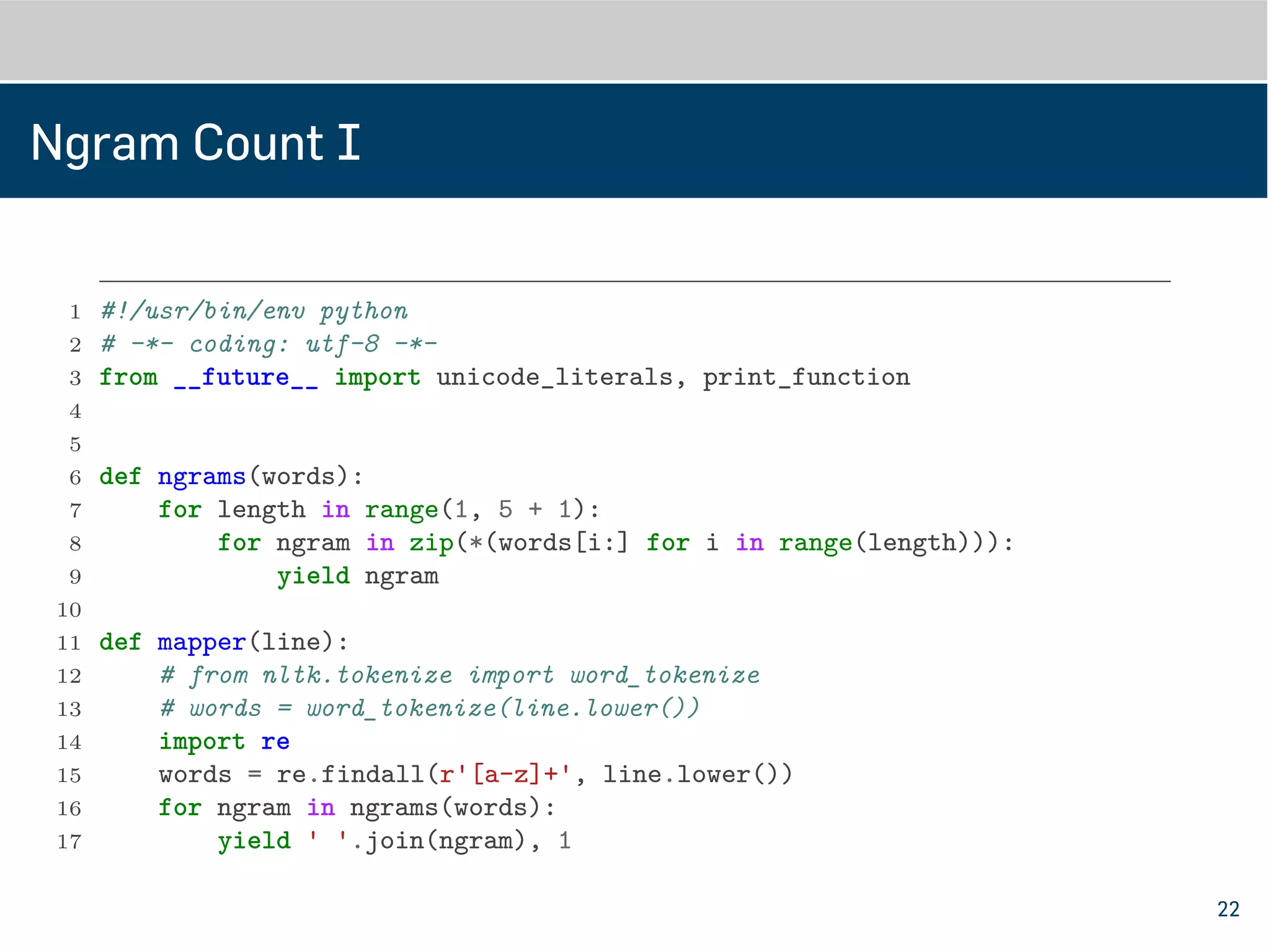 Ngram Count I
1 #!/usr/bin/env python
2 # -*- coding: utf-8 -*-
3 from __future__ import unicode_literals, print_function
4
5
6 def ngrams(words):
7 for length in range(1, 5 + 1):
8 for ngram in zip(*(words[i:] for i in range(length))):
9 yield ngram
10
11
12 def mapper(line):
13 # from nltk.tokenize import word_tokenize
14 # words = word_tokenize(line.lower())
15 import re
16 words = re.findall(r'[a-z]+', line.lower())
17 for ngram in ngrams(words):
22
 