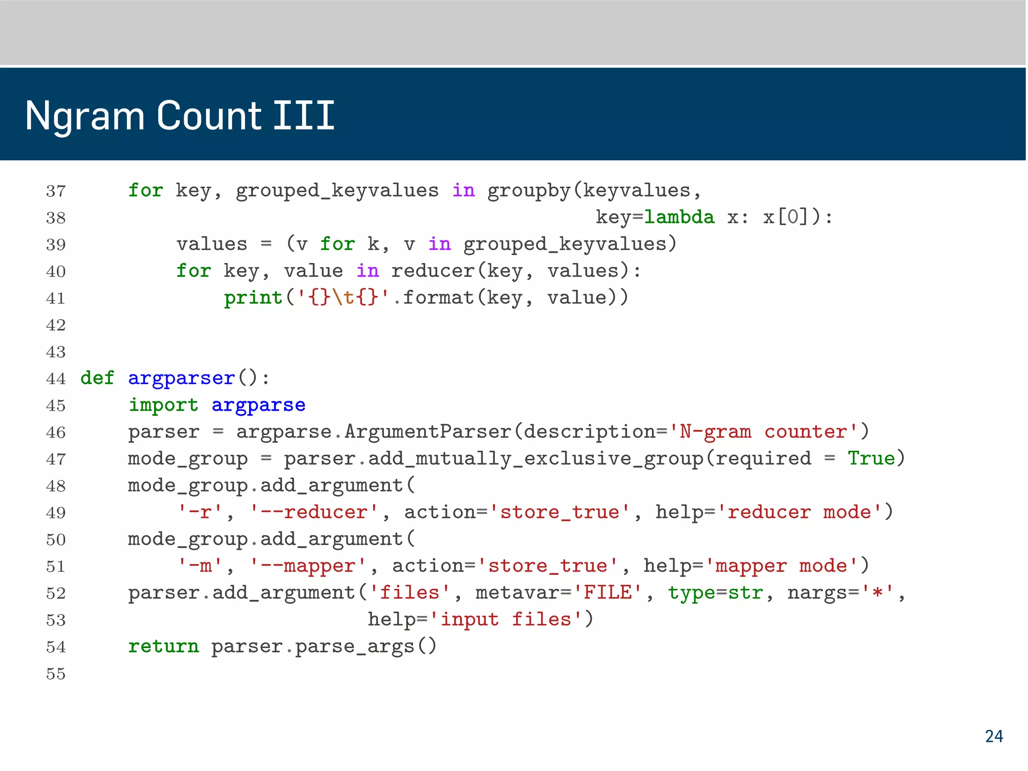 Ngram Count III
37
38 def do_reducer(files):
39 import fileinput
40 from itertools import groupby, imap
41 keyvalues = imap(line_to_keyvalue, fileinput.input(files))
42 for key, grouped_keyvalues in groupby(keyvalues,
43 key=lambda x: x[0]):
44 values = (v for k, v in grouped_keyvalues)
45 for key, value in reducer(key, values):
46 print('{}t{}'.format(key, value))
47
48
49 def argparser():
50 import argparse
51 parser = argparse.ArgumentParser(description='N-gram counter')
52 mode_group = parser.add_mutually_exclusive_group(required=True)
53 mode_group.add_argument(
54 '-r', '--reducer', action='store_true', help='reducer mode')
55 mode_group.add_argument(
24
 