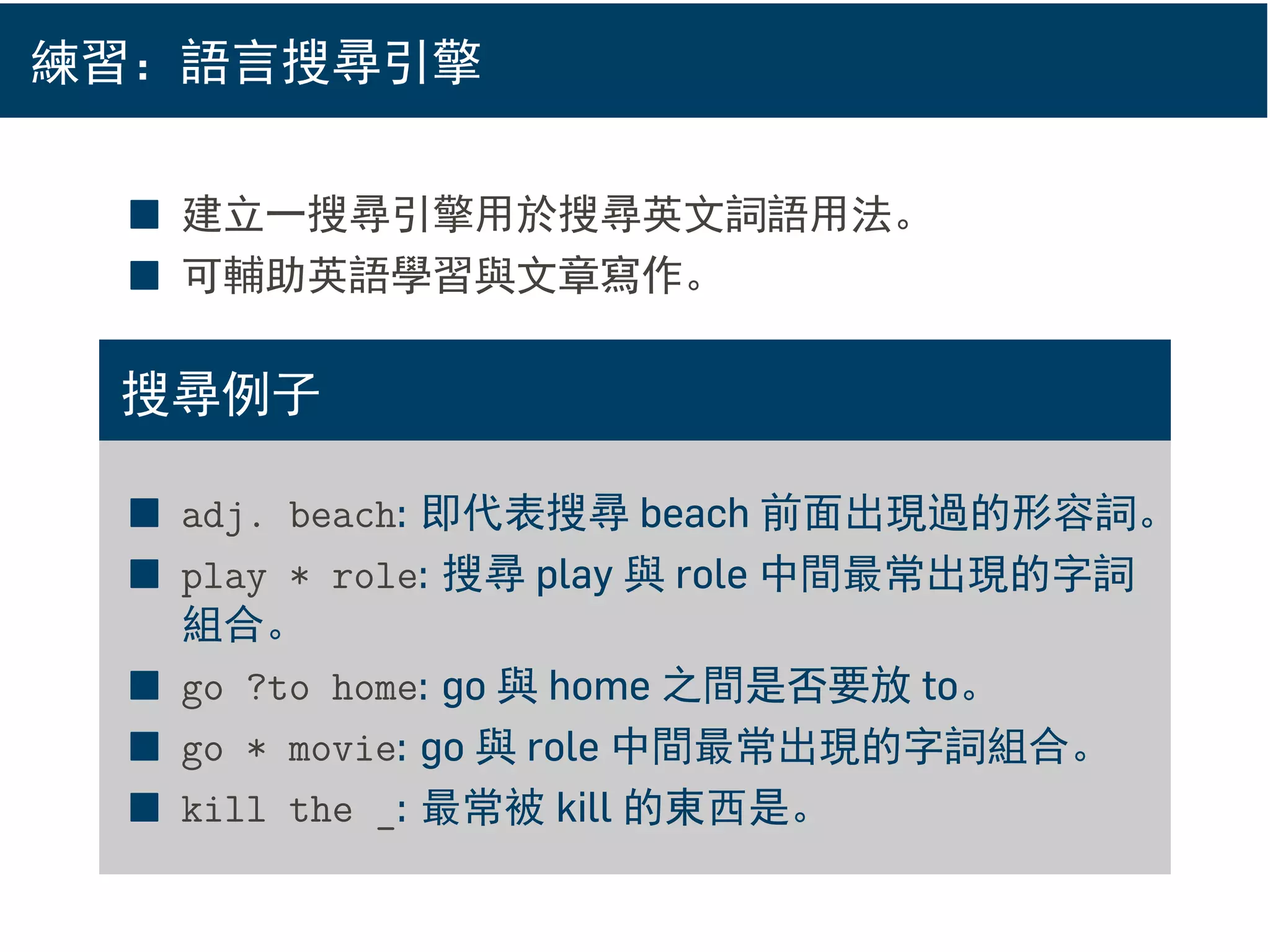 練習：語言搜尋引擎
■ 建立一搜尋引擎用於搜尋英文詞語用法。
■ 可輔助英語學習與文章寫作。
搜尋例子
■ adj. beach: 即代表搜尋 beach 前面出現過的形容詞。
■ play * role: 搜尋 play 與 role 中間最常出現的字詞
組合。
■ go ?to home: go 與 home 之間是否要放 to。
■ go * movie: go 與 role 中間最常出現的字詞組合。
■ kill the _: 最常被 kill 的東西是。
 