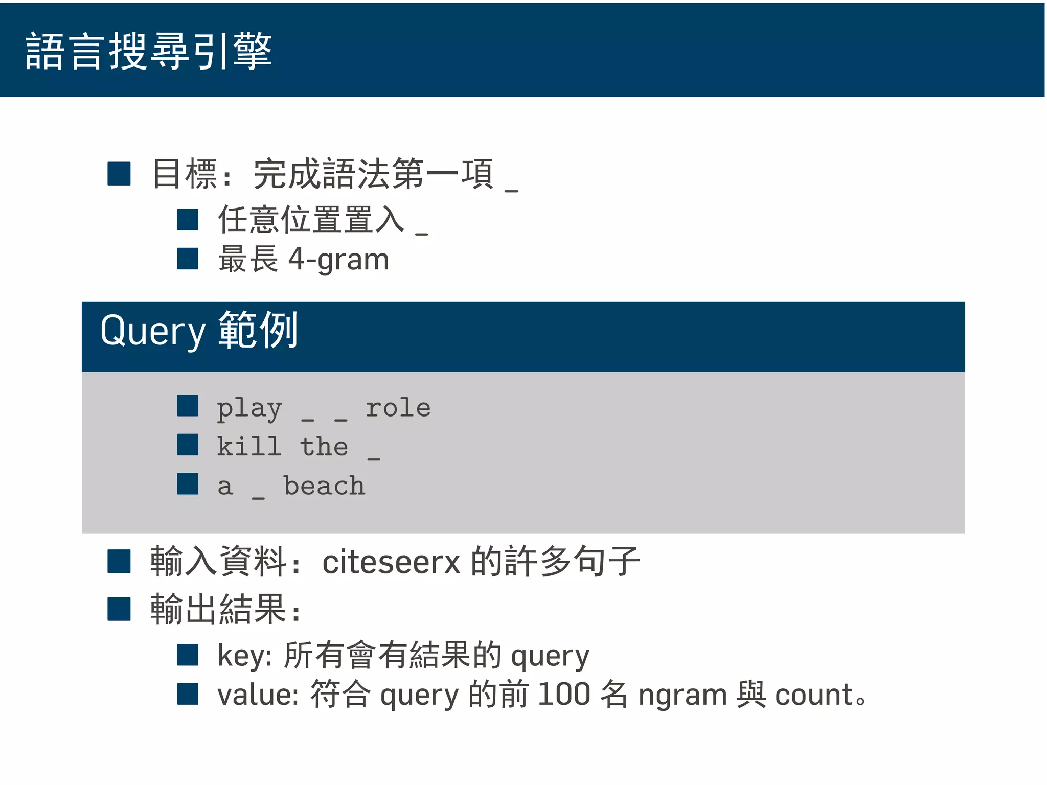 語言搜尋引擎
■ 目標：完成語法第一項 _
■ 任意位置置入 _
■ 最長 4-gram
Query 範例
■ play _ _ role
■ kill the _
■ a _ beach
■ 輸入資料：citeseerx 的許多句子
■ 輸出結果：
■ key: 所有會有結果的 query
■ value: 符合 query 的前 100 名 ngram 與 count。
 