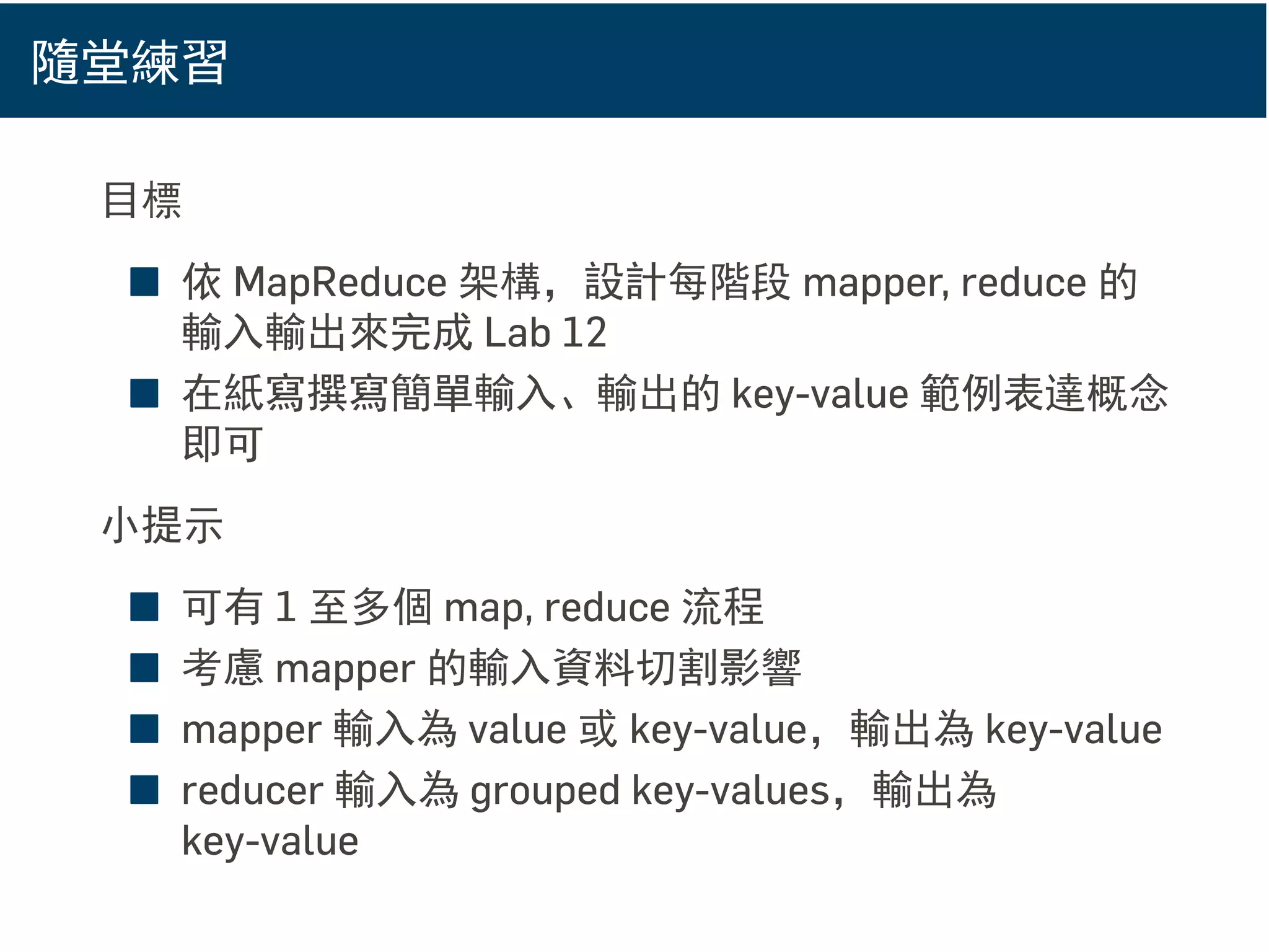隨堂練習
目標
■ 依 MapReduce 架構，設計每階段 mapper, reduce 的
輸入輸出來完成 Lab 12
■ 在紙寫撰寫簡單輸入、輸出的 key-value 範例表達概念
即可
小提示
■ 可有 1 至多個 map, reduce 流程
■ 考慮 mapper 的輸入資料切割影響
■ mapper 輸入為 value 或 key-value，輸出為 key-value
■ reducer 輸入為 grouped key-values，輸出為
key-value
 