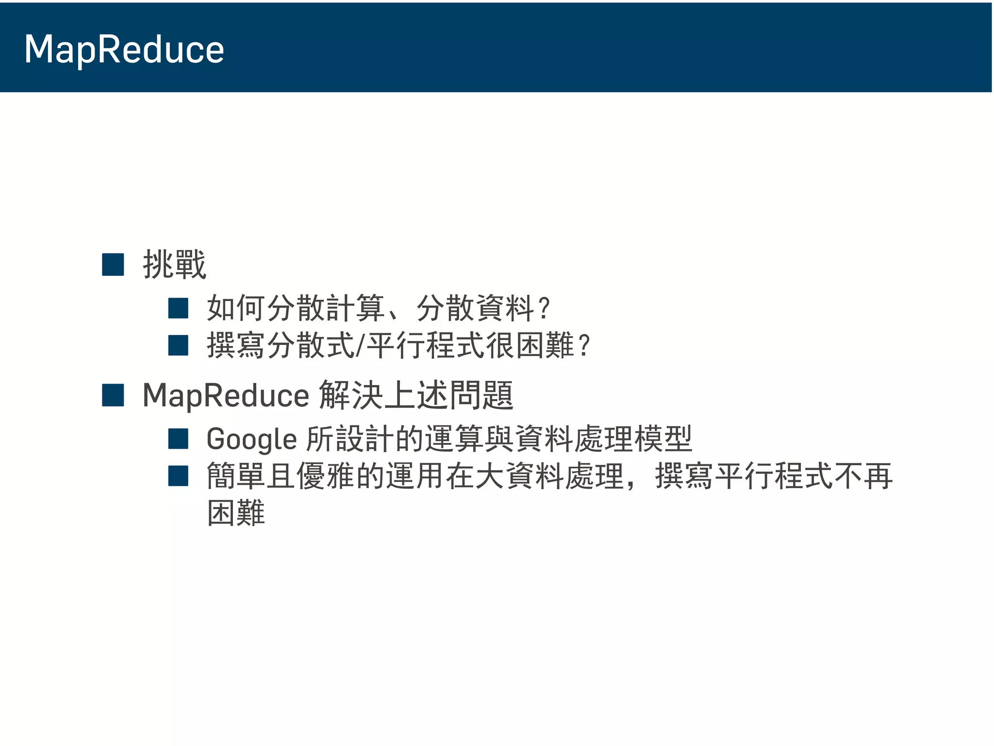 MapReduce
■ 挑戰
■ 如何分散計算、分散資料？
■ 撰寫分散式/平行程式很困難？
■ MapReduce 解決上述問題
■ Google 所設計的運算與資料處理模型
■ 簡單且優雅的運用在大資料處理，撰寫平行程式不再
困難
 