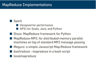 MapReduce Implementations
■ Spark
■ Designed for performance
■ APIs for Scala, Java, and Python
■ Disco: MapReduce framework for Python
■ MapReduce-MPI: for distributed-memory parallel
machines on top of standard MPI message passing
■ Meguro: a simple Javascript Map/Reduce framework
■ bashreduce : mapreduce in a bash script
■ localmapreduce
 