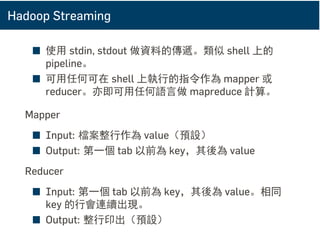 Hadoop Streaming
■ 使用 stdin, stdout 做資料的傳遞。類似 shell 上的
pipeline。
■ 可用任何可在 shell 上執行的指令作為 mapper 或
reducer。亦即可用任何語言做 mapreduce 計算。
Mapper
■ Input: 檔案整行作為 value（預設）
■ Output: 第一個 tab 以前為 key，其後為 value
Reducer
■ Input: 第一個 tab 以前為 key，其後為 value。相同
key 的行會連續出現。
■ Output: 整行印出（預設）
 