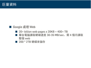 巨量資料
■ Google 處理 Web
■ 20+ billion web pages x 20KB = 400+ TB
■ 單台電腦讀取硬碟速度 30-35 MB/sec。需 4 個月讀取
整個 web
■ 200 * 2TB 硬碟來儲存
 