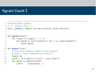 Ngram Count I
1 #!/usr/bin/env python
2 # -*- coding: utf-8 -*-
3 from __future__ import unicode_literals, print_function
4
5
6 def ngrams(words):
7 for length in range(1, 5 + 1):
8 for ngram in zip(*(words[i:] for i in range(length))):
9 yield ngram
10
11
12 def mapper(line):
13 # from nltk.tokenize import word_tokenize
14 # words = word_tokenize(line.lower())
15 import re
16 words = re.findall(r'[a-z]+', line.lower())
17 for ngram in ngrams(words):
22
 