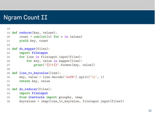 Ngram Count II
18 yield ' '.join(ngram), 1
19
20
21 def reducer(key, values):
22 count = sum(int(v) for v in values)
23 yield key, count
24
25
26 def do_mapper(files):
27 import fileinput
28 for line in fileinput.input(files):
29 for key, value in mapper(line):
30 print('{}t{}'.format(key, value))
31
32
33 def line_to_keyvalue(line):
34 key, value = line.decode('utf8').split('t', 1)
35 return key, value
36
23
 
