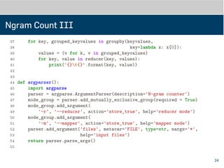 Ngram Count III
37
38 def do_reducer(files):
39 import fileinput
40 from itertools import groupby, imap
41 keyvalues = imap(line_to_keyvalue, fileinput.input(files))
42 for key, grouped_keyvalues in groupby(keyvalues,
43 key=lambda x: x[0]):
44 values = (v for k, v in grouped_keyvalues)
45 for key, value in reducer(key, values):
46 print('{}t{}'.format(key, value))
47
48
49 def argparser():
50 import argparse
51 parser = argparse.ArgumentParser(description='N-gram counter')
52 mode_group = parser.add_mutually_exclusive_group(required=True)
53 mode_group.add_argument(
54 '-r', '--reducer', action='store_true', help='reducer mode')
55 mode_group.add_argument(
24
 