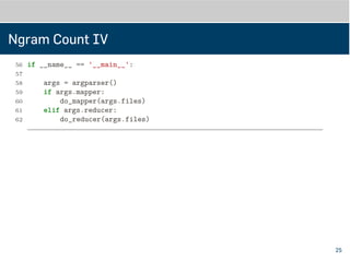 Ngram Count IV
56 '-m', '--mapper', action='store_true', help='mapper mode')
57 parser.add_argument('files', metavar='FILE', type=str, nargs='*',
58 help='input files')
59 return parser.parse_args()
60
61 if __name__ == '__main__':
62
63 args = argparser()
64 if args.mapper:
65 do_mapper(args.files)
66 elif args.reducer:
67 do_reducer(args.files)
25
 
