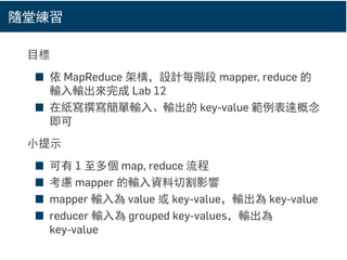 隨堂練習
目標
■ 依 MapReduce 架構，設計每階段 mapper, reduce 的
輸入輸出來完成 Lab 12
■ 在紙寫撰寫簡單輸入、輸出的 key-value 範例表達概念
即可
小提示
■ 可有 1 至多個 map, reduce 流程
■ 考慮 mapper 的輸入資料切割影響
■ mapper 輸入為 value 或 key-value，輸出為 key-value
■ reducer 輸入為 grouped key-values，輸出為
key-value
 