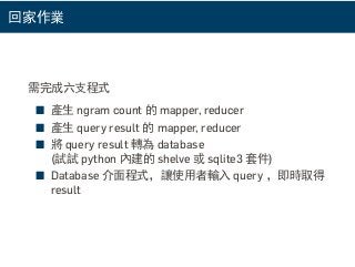 回家作業
需完成六支程式
■ 產生 ngram count 的 mapper, reducer
■ 產生 query result 的 mapper, reducer
■ 將 query result 轉為 database
(試試 python 內建的 shelve 或 sqlite3 套件)
■ Database 介面程式，讓使用者輸入 query ，即時取得
result
 