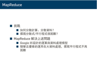 MapReduce
■ 挑戰
■ 如何分散計算、分散資料？
■ 撰寫分散式/平行程式很困難？
■ MapReduce 解決上述問題
■ Google 所設計的運算與資料處理模型
■ 簡單且優雅的運用在大資料處理，撰寫平行程式不再
困難
 