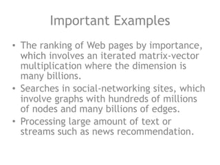 Important Examples
• The ranking of Web pages by importance,
which involves an iterated matrix-vector
multiplication where the dimension is
many billions.
• Searches in social-networking sites, which
involve graphs with hundreds of millions
of nodes and many billions of edges.
• Processing large amount of text or
streams such as news recommendation.
 