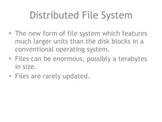 Distributed File System
• The new form of file system which features
much larger units than the disk blocks in a
conventional operating system.
• Files can be enormous, possibly a terabytes
in size.
• Files are rarely updated.
 