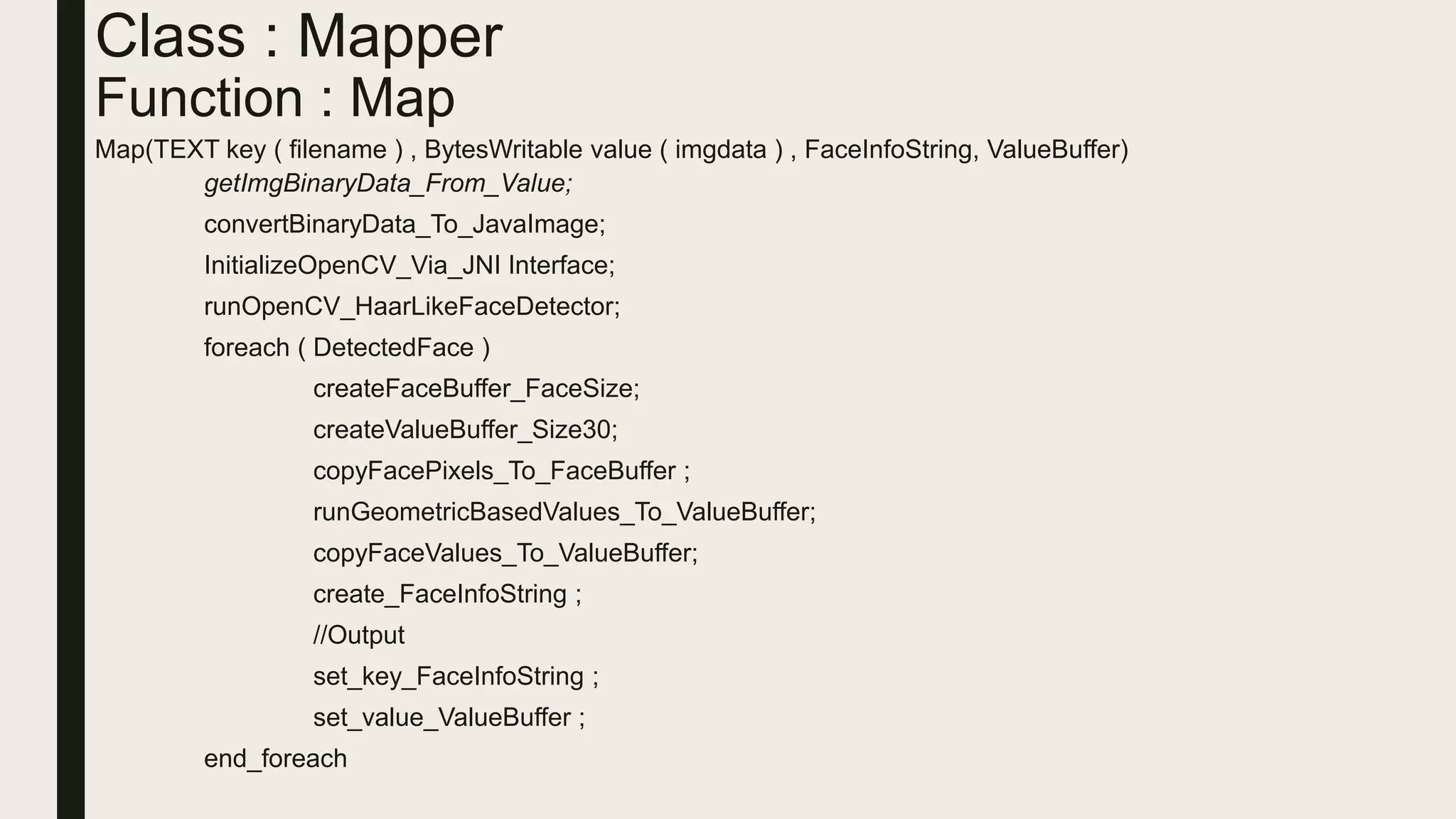 Class : Mapper
Function : Map
Map(TEXT key ( filename ) , BytesWritable value ( imgdata ) , FaceInfoString, ValueBuffer)
getImgBinaryData_From_Value;
convertBinaryData_To_JavaImage;
InitializeOpenCV_Via_JNI Interface;
runOpenCV_HaarLikeFaceDetector;
foreach ( DetectedFace )
createFaceBuffer_FaceSize;
createValueBuffer_Size30;
copyFacePixels_To_FaceBuffer ;
runGeometricBasedValues_To_ValueBuffer;
copyFaceValues_To_ValueBuffer;
create_FaceInfoString ;
//Output
set_key_FaceInfoString ;
set_value_ValueBuffer ;
end_foreach
 