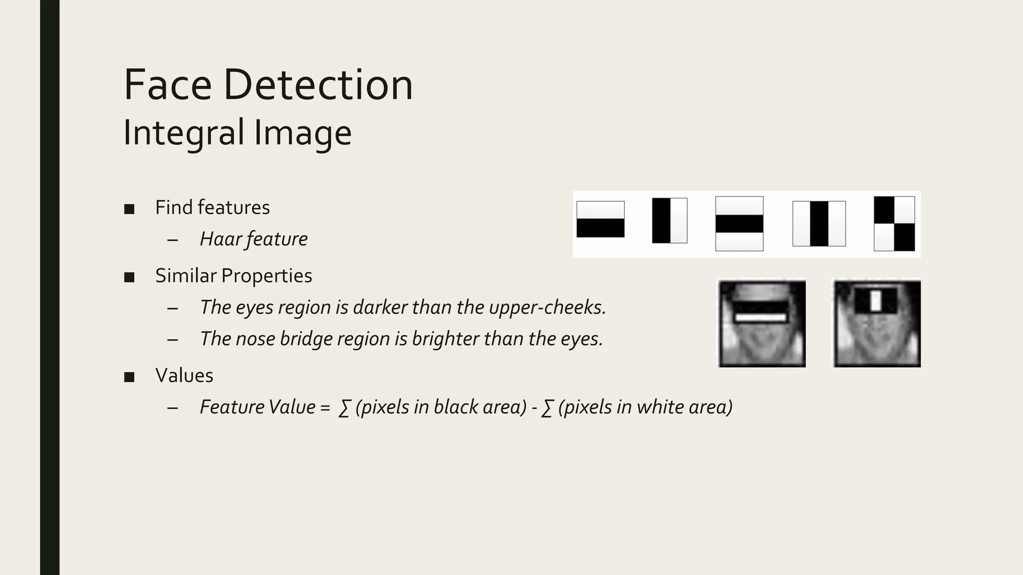 Face Detection
■ Find features
– Haar feature
■ Similar Properties
– The eyes region is darker than the upper-cheeks.
– The nose bridge region is brighter than the eyes.
■ Values
– FeatureValue = ∑ (pixels in black area) - ∑ (pixels in white area)
Integral Image
 