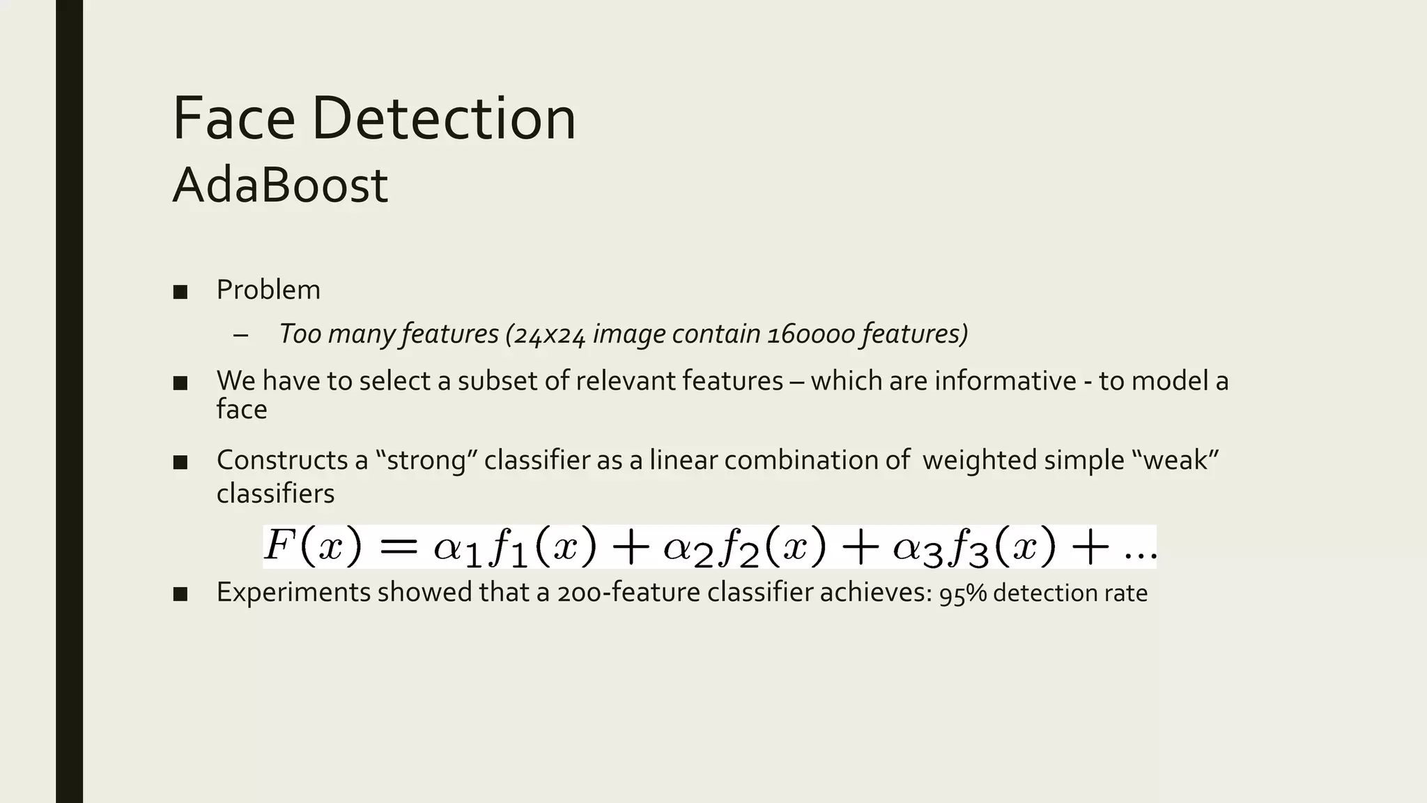 Face Detection
■ Problem
– Too many features (24x24 image contain 160000 features)
■ We have to select a subset of relevant features – which are informative - to model a
face
■ Constructs a “strong” classifier as a linear combination of weighted simple “weak”
classifiers
■ Experiments showed that a 200-feature classifier achieves: 95% detection rate
AdaBoost
 