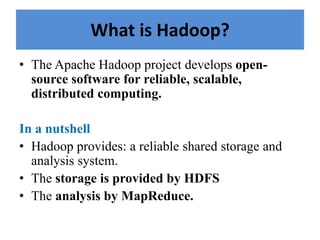What is Hadoop?
• The Apache Hadoop project develops open-
source software for reliable, scalable,
distributed computing.
In a nutshell
• Hadoop provides: a reliable shared storage and
analysis system.
• The storage is provided by HDFS
• The analysis by MapReduce.
 