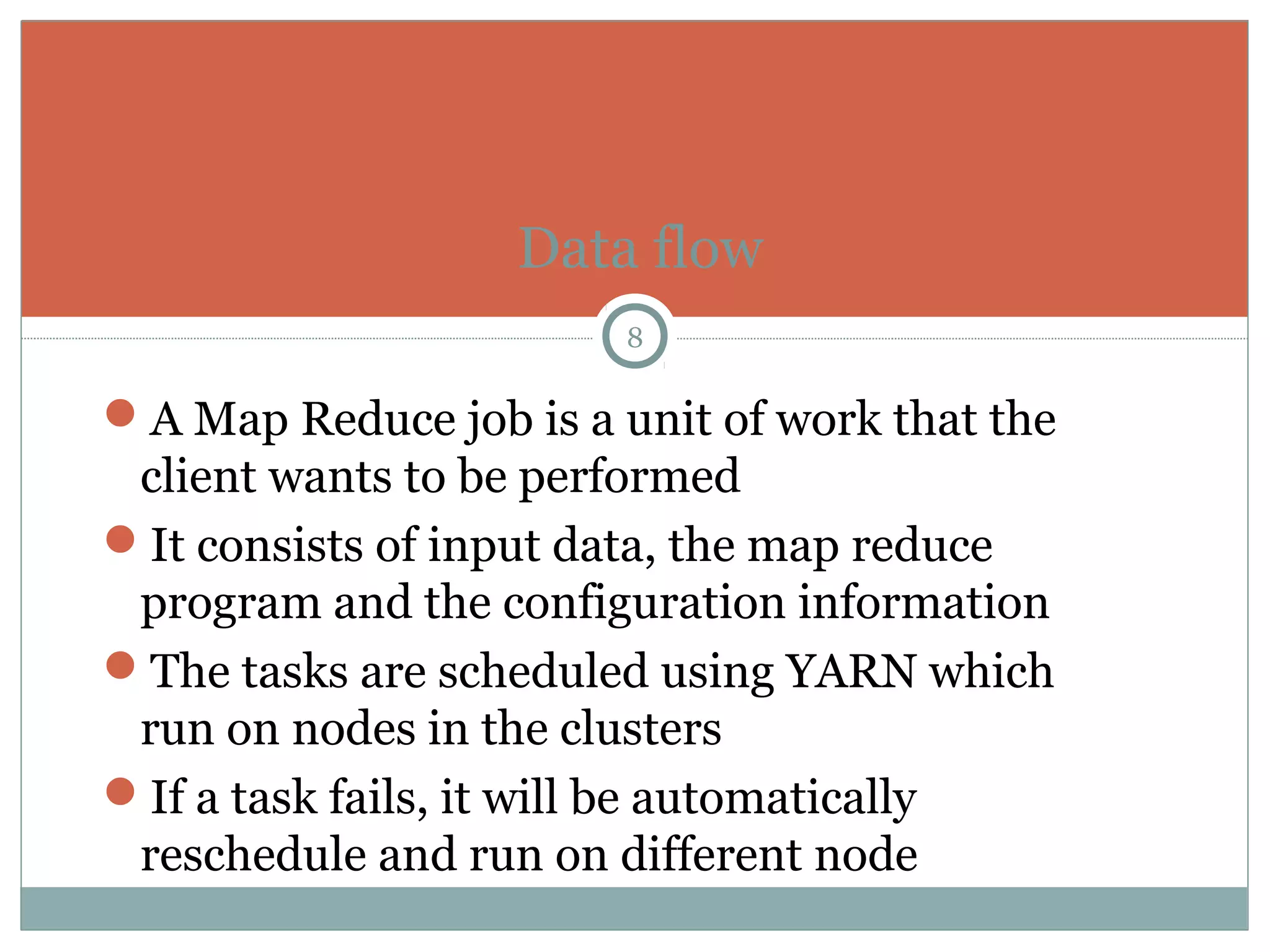A Map Reduce job is a unit of work that the
client wants to be performed
It consists of input data, the map reduce
program and the configuration information
The tasks are scheduled using YARN which
run on nodes in the clusters
If a task fails, it will be automatically
reschedule and run on different node
Data flow
8
 