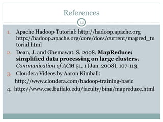 References
1. Apache Hadoop Tutorial: http://hadoop.apache.org
http://hadoop.apache.org/core/docs/current/mapred_tu
torial.html
2. Dean, J. and Ghemawat, S. 2008. MapReduce:
simplified data processing on large clusters.
Communication of ACM 51, 1 (Jan. 2008), 107-113.
3. Cloudera Videos by Aaron Kimball:
http://www.cloudera.com/hadoop-training-basic
4. http://www.cse.buffalo.edu/faculty/bina/mapreduce.html
12
 